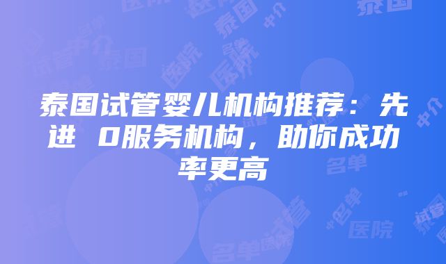 泰国试管婴儿机构推荐：先进 0服务机构，助你成功率更高