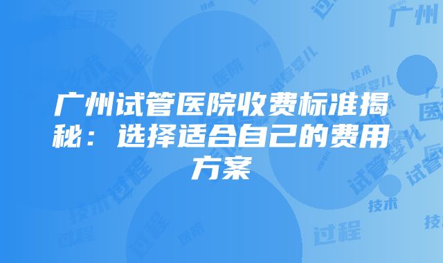 广州试管医院收费标准揭秘：选择适合自己的费用方案