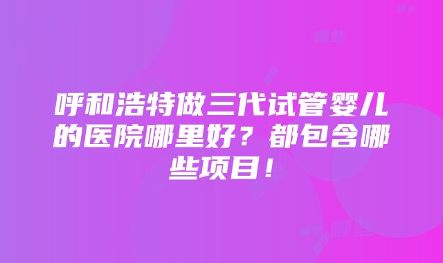 呼和浩特做三代试管婴儿的医院哪里好？都包含哪些项目！