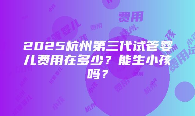 2025杭州第三代试管婴儿费用在多少？能生小孩吗？