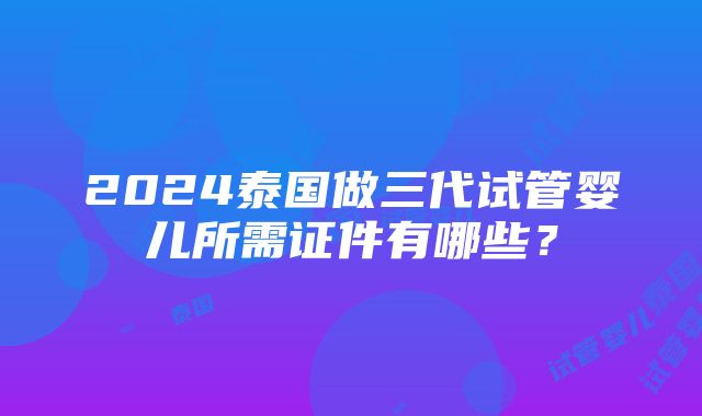 2024泰国做三代试管婴儿所需证件有哪些？