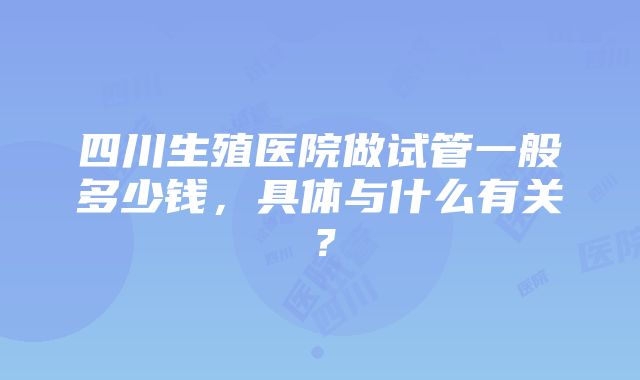 四川生殖医院做试管一般多少钱，具体与什么有关？