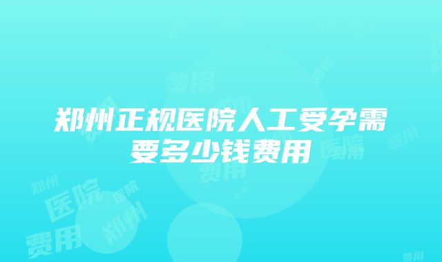 郑州正规医院人工受孕需要多少钱费用