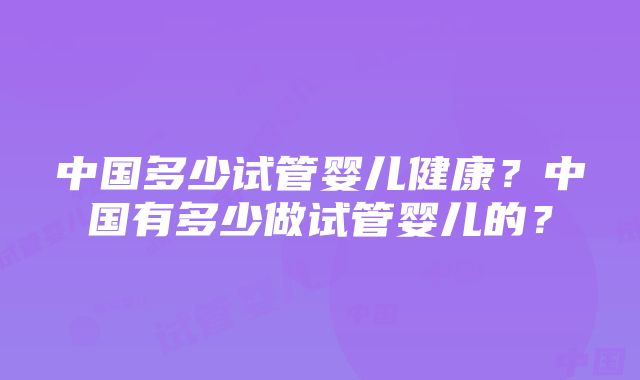 中国多少试管婴儿健康？中国有多少做试管婴儿的？