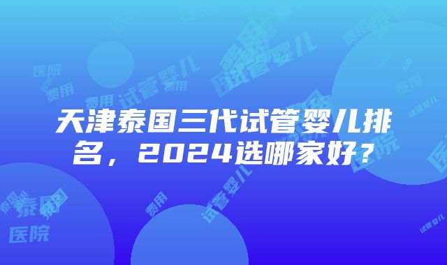 天津泰国三代试管婴儿排名，2024选哪家好？