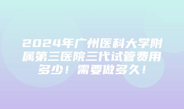 2024年广州医科大学附属第三医院三代试管费用多少！需要做多久！