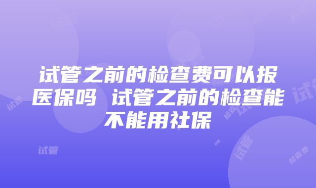 试管之前的检查费可以报医保吗 试管之前的检查能不能用社保