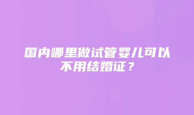 国内哪里做试管婴儿可以不用结婚证？