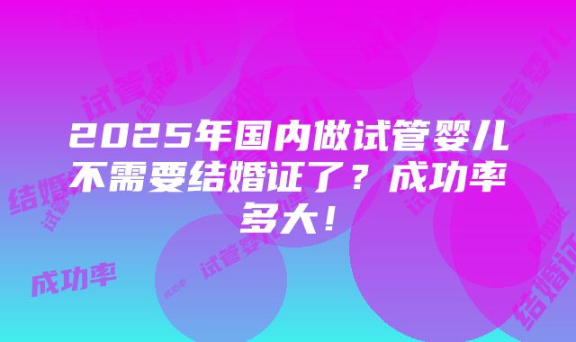 2025年国内做试管婴儿不需要结婚证了？成功率多大！