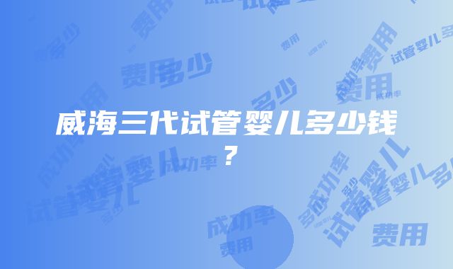 威海三代试管婴儿多少钱？