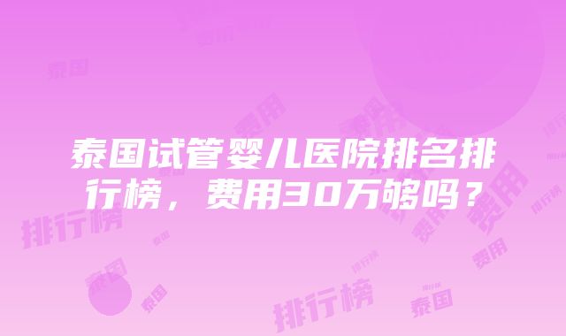 泰国试管婴儿医院排名排行榜，费用30万够吗？