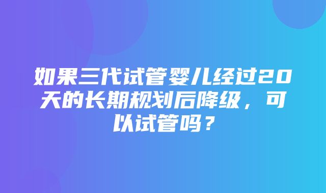 如果三代试管婴儿经过20天的长期规划后降级，可以试管吗？