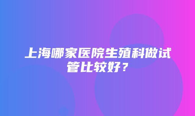 上海哪家医院生殖科做试管比较好？