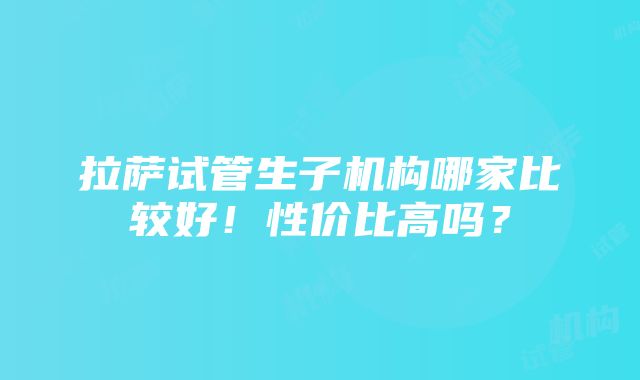 拉萨试管生子机构哪家比较好！性价比高吗？