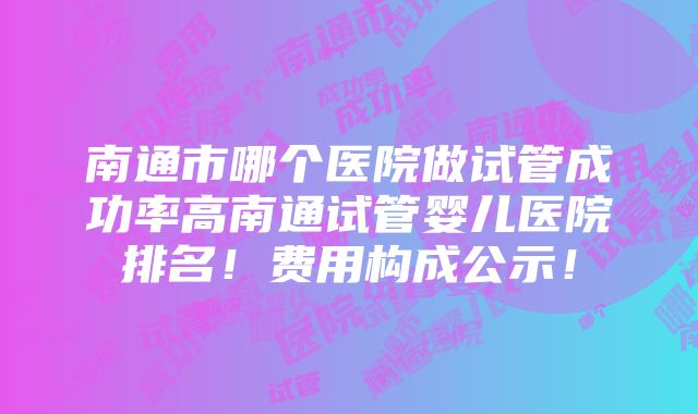 南通市哪个医院做试管成功率高南通试管婴儿医院排名！费用构成公示！