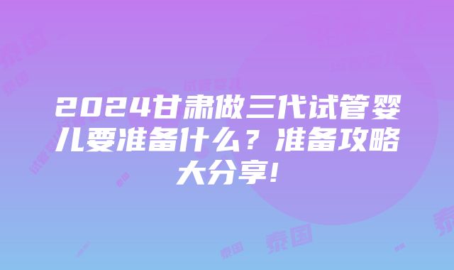 2024甘肃做三代试管婴儿要准备什么？准备攻略大分享!