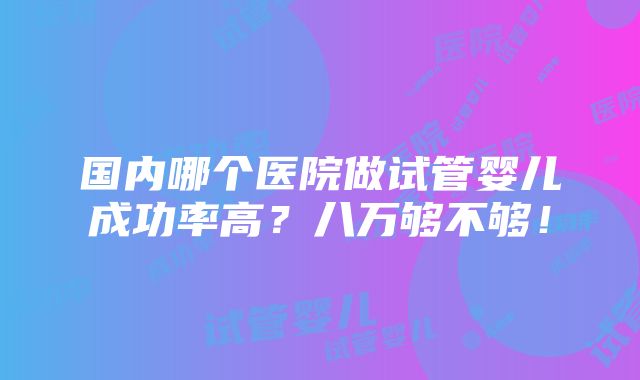 国内哪个医院做试管婴儿成功率高？八万够不够！