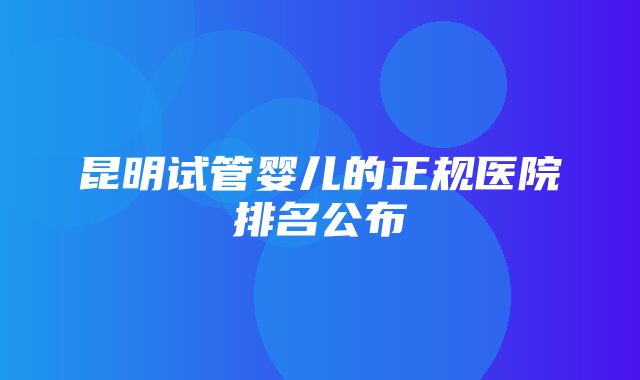 昆明试管婴儿的正规医院排名公布