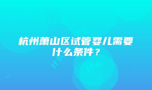 杭州萧山区试管婴儿需要什么条件？