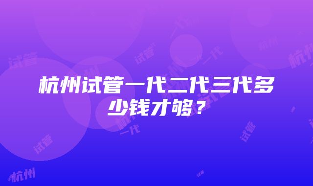 杭州试管一代二代三代多少钱才够？