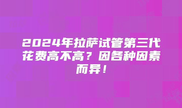 2024年拉萨试管第三代花费高不高？因各种因素而异！