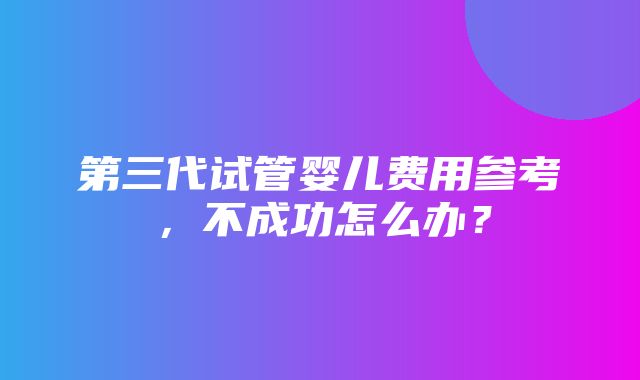 第三代试管婴儿费用参考，不成功怎么办？