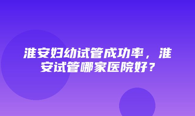 淮安妇幼试管成功率，淮安试管哪家医院好？