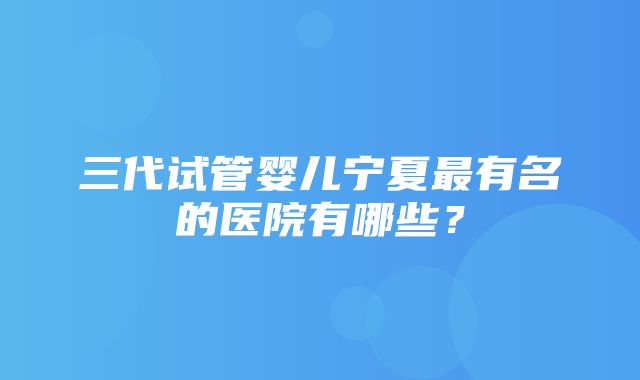 三代试管婴儿宁夏最有名的医院有哪些？