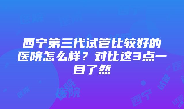 西宁第三代试管比较好的医院怎么样？对比这3点一目了然