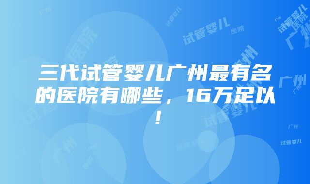 三代试管婴儿广州最有名的医院有哪些，16万足以！