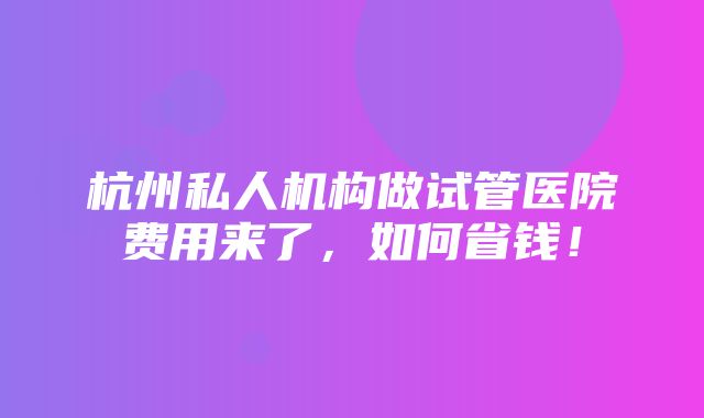 杭州私人机构做试管医院费用来了，如何省钱！