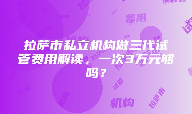 拉萨市私立机构做三代试管费用解读，一次3万元够吗？