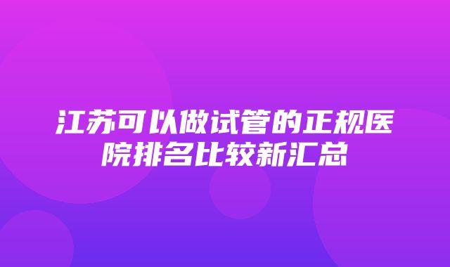 江苏可以做试管的正规医院排名比较新汇总