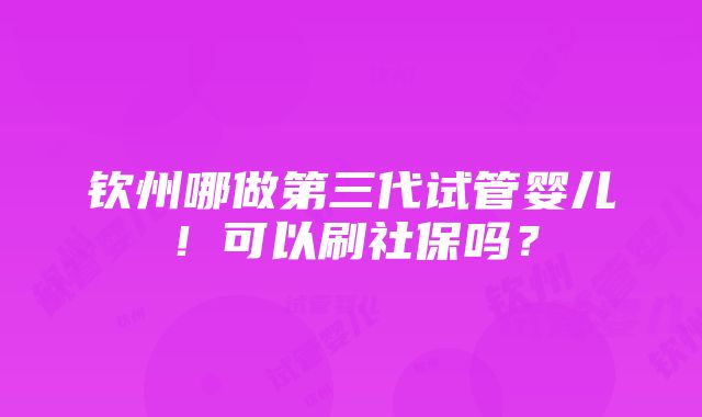 钦州哪做第三代试管婴儿！可以刷社保吗？