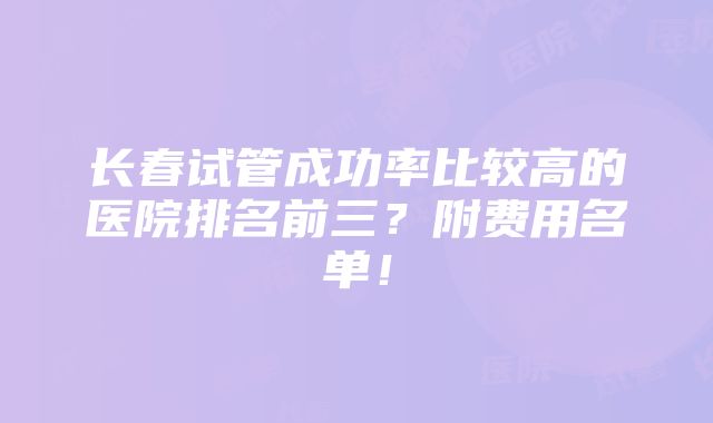 长春试管成功率比较高的医院排名前三？附费用名单！