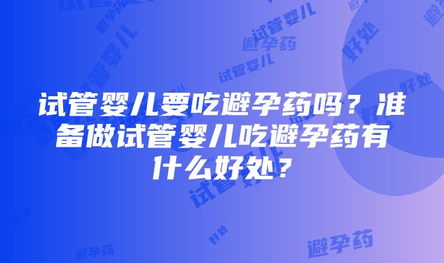 试管婴儿要吃避孕药吗？准备做试管婴儿吃避孕药有什么好处？