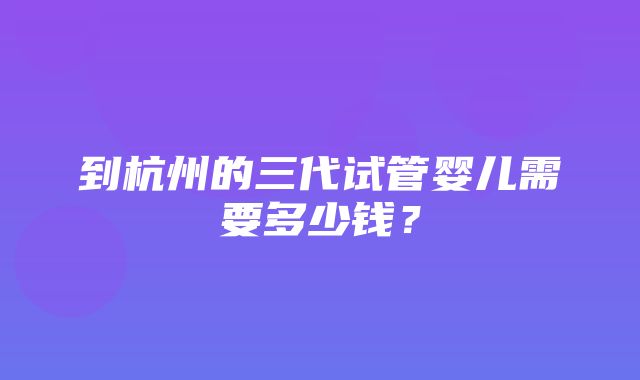 到杭州的三代试管婴儿需要多少钱？