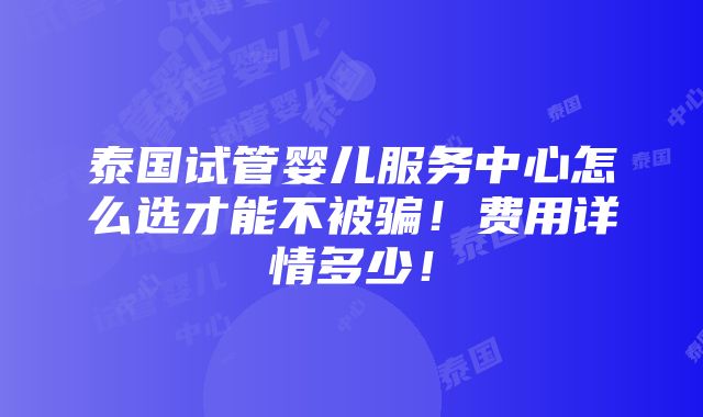 泰国试管婴儿服务中心怎么选才能不被骗！费用详情多少！