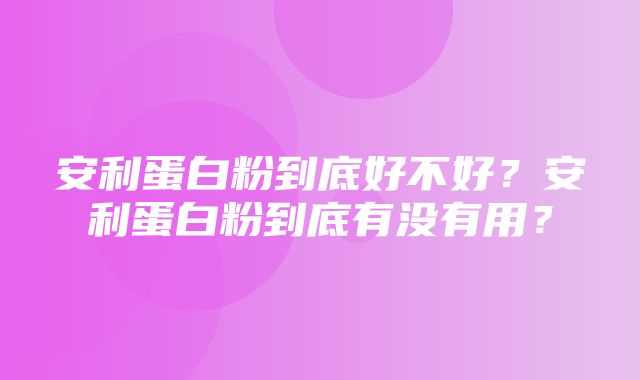 安利蛋白粉到底好不好？安利蛋白粉到底有没有用？