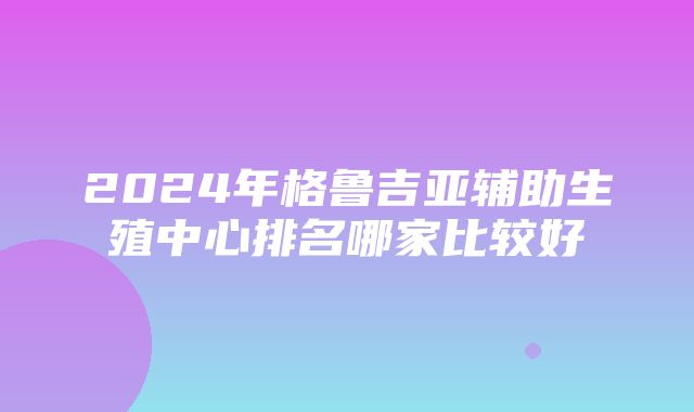 2024年格鲁吉亚辅助生殖中心排名哪家比较好