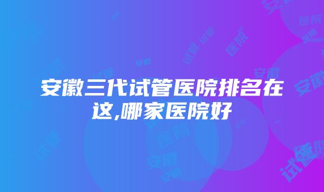 安徽三代试管医院排名在这,哪家医院好