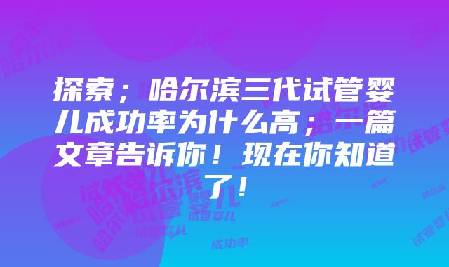 探索；哈尔滨三代试管婴儿成功率为什么高；一篇文章告诉你！现在你知道了！