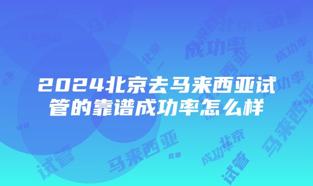 2024北京去马来西亚试管的靠谱成功率怎么样