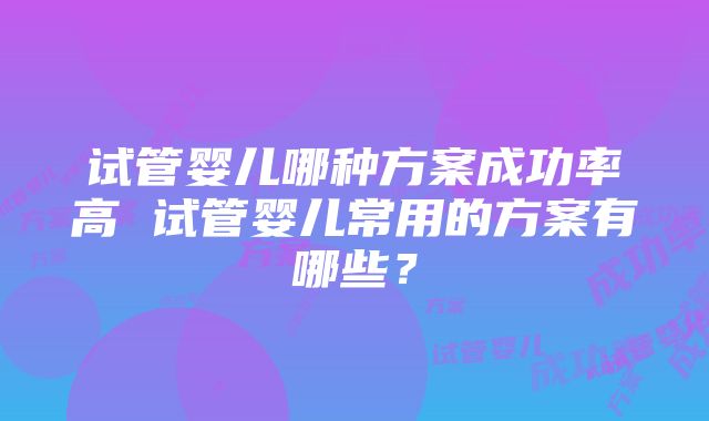 试管婴儿哪种方案成功率高 试管婴儿常用的方案有哪些？