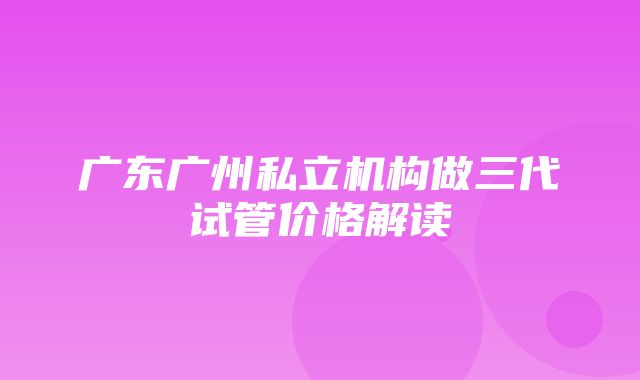 广东广州私立机构做三代试管价格解读