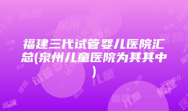 福建三代试管婴儿医院汇总(泉州儿童医院为其其中)