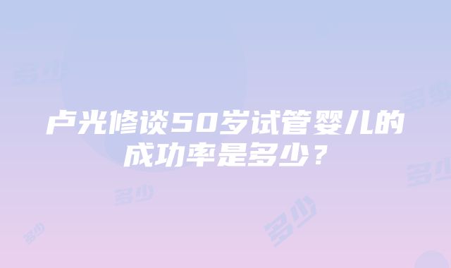 卢光修谈50岁试管婴儿的成功率是多少？