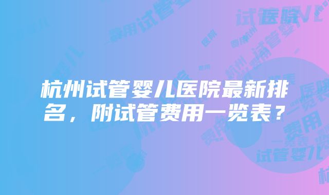 杭州试管婴儿医院最新排名，附试管费用一览表？