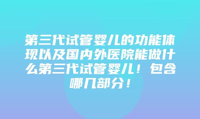 第三代试管婴儿的功能体现以及国内外医院能做什么第三代试管婴儿！包含哪几部分！