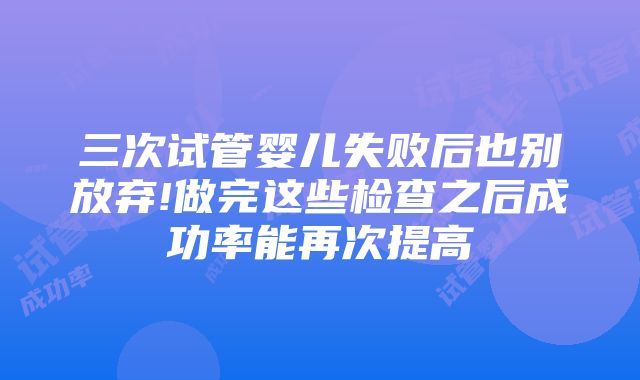 三次试管婴儿失败后也别放弃!做完这些检查之后成功率能再次提高